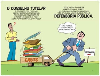 O CONSELHO TUTELAR é FORMADO POR pessoas
                                                                vOCÊ VAI LÁ, DENUNCIA
                                                                CASOS DE MAUS-TRATOS
                                                           ÀS CRIANÇAS E OS CONSELHEIROS
                          que entendem os problemas       VÃO APURAR E LE VAR O CASO PARA A
                           da infÂNCIA E DA JUVENTUDE
                            e FORAM ESCOLHIDAS PELA
                         COMUNIDADE PARA CUIDAR DISSO.
                                                         DEFENSORIA PUBLICA.
                                                              SÃO MUITOS
                                                             CASOS! NÃO É
                                                           BRINCADEIRA NÃO!




                                                                                     DEFENSORIA




          16                                                                                        17




Cartilha Defensor Publico.indd 16-17                                                          20/04/2011 12:26:08
 