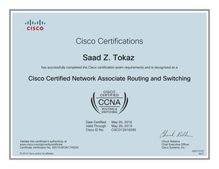 Cisco Certifications
Saad Z. Tokaz
has successfully completed the Cisco certification exam requirements and is recognized as a
Cisco Certified Network Associate Routing and Switching
Date Certified
Valid Through
Cisco ID No.
May 26, 2016
May 26, 2019
CSCO12916095
Validate this certificate's authenticity at
www.cisco.com/go/verifycertificate
Certificate Verification No. 425191803817HODG
Chuck Robbins
Chief Executive Officer
Cisco Systems, Inc.
© 2016 Cisco and/or its affiliates
600273107
0531