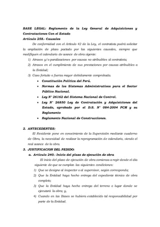 BASE LEGAL: Reglamento de la Ley General de Adquisiciones y
Contrataciones Con el Estado
Artículo 258.- Causales
De conformidad con el Artículo 42 de la Ley, el contratista podrá solicitar
la ampliación de plazo pactado por las siguientes causales, siempre que
modifiquen el calendario de avance de obra vigente:
1) Atrasos y/o paralizaciones por causas no atribuibles al contratista;
2) Atrasos en el cumplimiento de sus prestaciones por causas atribuibles a
la Entidad;
3) Caso fortuito o fuerza mayor debidamente comprobada.
 Constitución Política del Perú.
 Normas de los Sistemas Administrativos para el Sector
Público Nacional.
 Ley N° 26162 del Sistema Nacional de Control.
 Ley N° 26850 Ley de Contratación y Adquisiciones del
Estado, aprobado por el D.S. N° 084-2004 PCM y su
Reglamento
 Reglamento Nacional de Construcciones.
2. ANTECEDENTES:
El Residente pone en conocimiento de la Supervisión mediante cuaderno
de Obra, la necesidad de realizar la reprogramación de calendario, viendo el
real avance de la obra.
3. JUSTIFICACION DEL PEDIDO:
a. Artículo 240.- Inicio del plazo de ejecución de obra
El inicio del plazo de ejecución de obra comienza a regir desde el día
siguiente de que se cumplan las siguientes condiciones:
1) Que se designe al inspector o al supervisor, según corresponda;
2) Que la Entidad haya hecho entrega del expediente técnico de obra
completo;
3) Que la Entidad haya hecho entrega del terreno o lugar donde se
ejecutará la obra; y,
4) Cuando en las Bases se hubiera establecido tal responsabilidad por
parte de la Entidad.
 