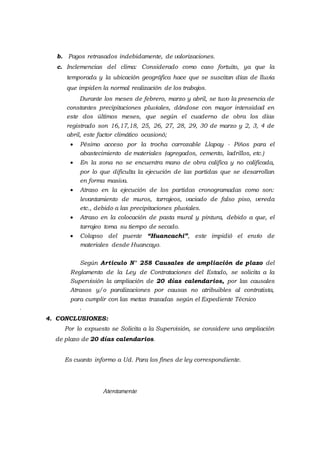b. Pagos retrasados indebidamente, de valorizaciones.
c. Inclemencias del clima: Considerado como caso fortuito, ya que la
temporada y la ubicación geográfica hace que se suscitan días de lluvia
que impiden la normal realización de los trabajos.
Durante los meses de febrero, marzo y abril, se tuvo la presencia de
constantes precipitaciones pluviales, dándose con mayor intensidad en
este dos últimos meses, que según el cuaderno de obra los días
registrado son 16,17,18, 25, 26, 27, 28, 29, 30 de marzo y 2, 3, 4 de
abril, este factor climático ocasionó;
 Pésimo acceso por la trocha carrozable Llapay - Piños para el
abastecimiento de materiales (agregados, cemento, ladrillos, etc.)
 En la zona no se encuentra mano de obra califica y no calificada,
por lo que dificulta la ejecución de las partidas que se desarrollan
en forma masiva.
 Atraso en la ejecución de los partidas cronogramadas como son:
levantamiento de muros, tarrajeos, vaciado de falso piso, vereda
etc., debido a las precipitaciones pluviales.
 Atraso en la colocación de pasta mural y pintura, debido a que, el
tarrajeo toma su tiempo de secado.
 Colapso del puente “Huancachi”, este impidió el envío de
materiales desde Huancayo.
Según Articulo N° 258 Causales de ampliación de plazo del
Reglamento de la Ley de Contrataciones del Estado, se solicita a la
Supervisión la ampliación de 20 días calendarios, por las causales
Atrasos y/o paralizaciones por causas no atribuibles al contratista,
para cumplir con las metas trazadas según el Expediente Técnico
.
4. CONCLUSIONES:
Por lo expuesto se Solicita a la Supervisión, se considere una ampliación
de plazo de 20 días calendarios.
Es cuanto informo a Ud. Para los fines de ley correspondiente.
Atentamente
 