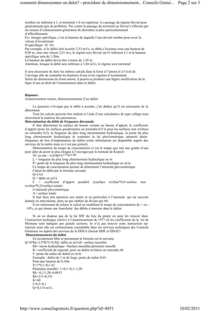 nombre est inférieur à 1, et torrentiel s’il est supérieur. Le passage du régime fluvial pose
généralement peu de problème. Par contre le passage du torrentiel au fluvial s’effectue par
un ressaut d’exhaussement générateur de désordres et plus particulièrement
d’affouillements
Es= énergie spécifique, c’est la hauteur de laquelle l’eau devrait tomber pour avoir la
vitesse d’écoulement
H spécifique= H +Es
Par exemple, si le dallot doit écouler 2,53 m3/s, ce débit s’écoulera sous une hauteur de
0,90 m, sous une vitesse 2,81 m/s, le régime sera fluvial car Fr inférieur à 1 et la hauteur
spécifique sera de 1,30m.
La hauteur du dallot devra être voisine de 1,30 m.
Attention, lorsque le débit sera inférieur à 1,84 m3/s, le régime sera torrentiel
Il sera nécessaire de faire les mêmes calculs dans le fossé à l’amont et à l’aval de
l’ouvrage afin de connaître les hauteurs d’eau et les régimes d’écoulement.
Selon les dimensions du fossé amont, il pourra se produire une légère surélévation de la
ligne d’eau au droit de l’entonnement dans le dallot.
Réponse:
Assainissement routier, dimensionnement d’un dallot
La question n’évoque pas le débit à écouler, j’en déduis qu’il est nécessaire de le
déterminer.
Tous les calculs peuvent être réalisés à l’aide d’une calculatrice de type collège mais
nécessitent la maitrise des puissances.
Détermination du débit de fréquence décennale
Il faut déterminer la surface du bassin versant ou bassin d’apport, le coefficient
d’apport (pour les surfaces goudronnées on retiendra 0,9 et pour les surfaces non revêtues
on retiendra 0,2), la longueur du plus long cheminement hydraulique, la pente du plus
long cheminement hydraulique et connaître la loi pluviométrique intensité durée
fréquence du lieu d’implantation du dallot (cette information est disponible auprès des
services de la météo mais ce n’est pas gratuit).
Détermination du temps de concentration (c’est le temps que met une goutte d’eau
pour aller du point le plus éloigné à l’ouvrage) par la formule de Kirpich
TC en mn = 0.01947*L0.77*P-0.385
L = longueur du plus long cheminement hydraulique en m
P= pente de la longueur du plus long cheminement hydraulique en m/m
Ce temps de concentration permet de déterminer l’intensité pluviométrique
Calcul du débit par la formule suivante
Q=CIA
Q = débit en m3/s
C = coefficient d’apport pondéré ((surface revêtue*0,9+surface non
revêtue*0,2)/surface totale)
I=intensité pluviométrique
A= surface totale
Il faut faire très attention aux unités et en particulier à l’intensité qui est souvent
donnée en mm/minute, donc ne pas oublier de diviser par 60.
Il est intéressant de refaire le calcul en modifiant le temps de concentration de + ou –
10%, ce qui donne une fourchette des débits à transiter dans le dallot.
Si on ne dispose pas de la loi IDF du lieu du projet on peut les trouver dans
l’instruction technique reletivr à l’assainissement de 1977 où les coefficients de la loi de
Montana sont indiqués par grands secteurs. Je n’ai pas trouver cette instruction sur
internet mais elle est certainement consultable dans les services techniques des Conseils
Généraux ou auprés des services de la DDEA (fusion DDE et DDAF)
Dimensionnement du dallot
En écoulement libre et permanant la formule est la suivante
Q=S*Rh>2/3*K*I>0,5Q= débit en m3/sS= surface mouillée
Rh= rayon hydraulique =Surface mouillée/périmètre mouillé
K= coefficient de rugosité, pour un dallot en béton on retiendra 60
I= pente du radier du dallot en m/m
Exemple : dallot de 1 m de large, pente du radier 0,01
Pour une hauteur de 0,10m
S=1*0,1=0,1 m²
Périmètre mouillé= 1+0,1+0,1=1,20
Rh =0,1/1,20=0,0833
Rh>2/3=0,191
K=60
I>0,5=0,1
Q=0,114 m3/s
Page 2 sur 3comment dimensionner un dalot? - procédure de dimensionnement... Conseils Gratui...
10/02/2011http://www.conseilsgratuits.fr/question.php?id=4851
 