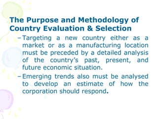 The Purpose and Methodology of
Country Evaluation & Selection
– Targeting a new country either as a
market or as a manufacturing location
must be preceded by a detailed analysis
of the country’s past, present, and
future economic situation.
– Emerging trends also must be analysed
to develop an estimate of how the
corporation should respond.
 