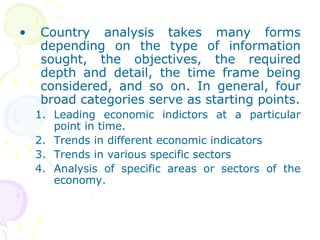 • Country analysis takes many forms
depending on the type of information
sought, the objectives, the required
depth and detail, the time frame being
considered, and so on. In general, four
broad categories serve as starting points.
1. Leading economic indictors at a particular
point in time.
2. Trends in different economic indicators
3. Trends in various specific sectors
4. Analysis of specific areas or sectors of the
economy.
 