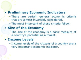 • Preliminary Economic Indicators
– There are certain general economic criteria
that are almost invariably considered.
– The most important of these criteria follow.
• Size of the Economy
– The size of the economy is a basic measure of
a country’s potential as a maket.
• Income Levels
– Income levels of the citizens of a country are a
very important economic indicator.
 