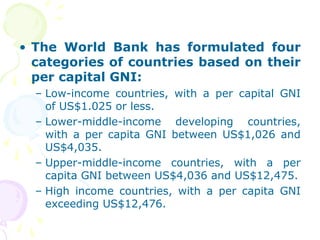 • The World Bank has formulated four
categories of countries based on their
per capital GNI:
– Low-income countries, with a per capital GNI
of US$1.025 or less.
– Lower-middle-income developing countries,
with a per capita GNI between US$1,026 and
US$4,035.
– Upper-middle-income countries, with a per
capita GNI between US$4,036 and US$12,475.
– High income countries, with a per capita GNI
exceeding US$12,476.
 