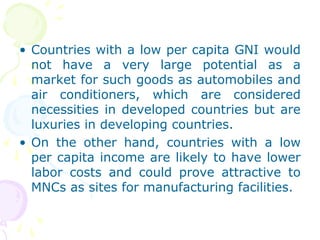 • Countries with a low per capita GNI would
not have a very large potential as a
market for such goods as automobiles and
air conditioners, which are considered
necessities in developed countries but are
luxuries in developing countries.
• On the other hand, countries with a low
per capita income are likely to have lower
labor costs and could prove attractive to
MNCs as sites for manufacturing facilities.
 