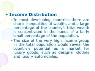• Income Distribution
– In most developing countries there are
sharp inequalities of wealth, and a large
percentage of the country’s total wealth
is concentrated in the hands of a fairly
small percentage of the population.
– The size of the very high income group
in the total population would reveal the
country’s potential as a market for
luxury goods, such as designer clothes
and luxury automobiles.
 