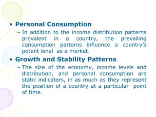 • Personal Consumption
– In addition to the income distribution patterns
prevalent in a country, the prevailing
consumption patterns influence a country’s
potent ional as a market.
• Growth and Stability Patterns
– The size of the economy, income levels and
distribution, and personal consumption are
static indicators, in as much as they represent
the position of a country at a particular point
of time.
 
