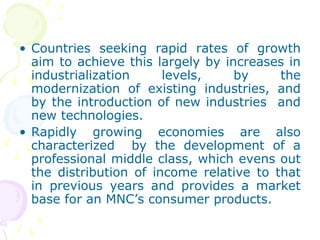 • Countries seeking rapid rates of growth
aim to achieve this largely by increases in
industrialization levels, by the
modernization of existing industries, and
by the introduction of new industries and
new technologies.
• Rapidly growing economies are also
characterized by the development of a
professional middle class, which evens out
the distribution of income relative to that
in previous years and provides a market
base for an MNC’s consumer products.
 