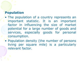 Population
• The population of a country represents an
important statistic. It is an important
factor in influencing the size of market
potential for a large number of goods and
services, especially goods for personal
consumption.
• Population density (the number of persons
living per square mile) is a particularly
relevant factor.
 