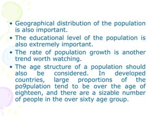 • Geographical distribution of the population
is also important.
• The educational level of the population is
also extremely important.
• The rate of population growth is another
trend worth watching.
• The age structure of a population should
also be considered. In developed
countries, large proportions of the
po9pulation tend to be over the age of
eighteen, and there are a sizable number
of people in the over sixty age group.
 