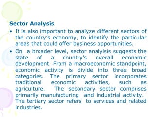 Sector Analysis
• It is also important to analyze different sectors of
the country’s economy, to identify the particular
areas that could offer business opportunities.
• On a broader level, sector analylsis suggests the
state of a country’s overall economic
development. From a macroeconomic standpoint,
economic activity is divide into three broad
categories. The primary sector incorporates
traditional economic activities, such as
agriculture. The secondary sector comprises
primarily manufacturing and industrial activity.
The tertiary sector refers to services and related
industries.
 