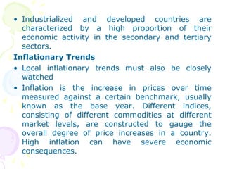 • Industrialized and developed countries are
characterized by a high proportion of their
economic activity in the secondary and tertiary
sectors.
Inflationary Trends
• Local inflationary trends must also be closely
watched
• Inflation is the increase in prices over time
measured against a certain benchmark, usually
known as the base year. Different indices,
consisting of different commodities at different
market levels, are constructed to gauge the
overall degree of price increases in a country.
High inflation can have severe economic
consequences.
 