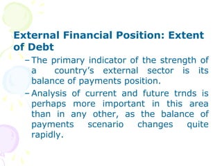 External Financial Position: Extent
of Debt
– The primary indicator of the strength of
a country’s external sector is its
balance of payments position.
– Analysis of current and future trnds is
perhaps more important in this area
than in any other, as the balance of
payments scenario changes quite
rapidly.
 