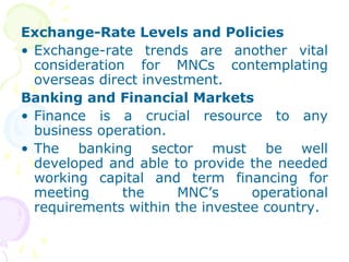 Exchange-Rate Levels and Policies
• Exchange-rate trends are another vital
consideration for MNCs contemplating
overseas direct investment.
Banking and Financial Markets
• Finance is a crucial resource to any
business operation.
• The banking sector must be well
developed and able to provide the needed
working capital and term financing for
meeting the MNC’s operational
requirements within the investee country.
 