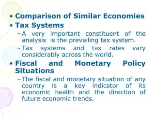• Comparison of Similar Economies
• Tax Systems
– A very important constituent of the
analysis is the prevailing tax system.
– Tax systems and tax rates vary
considerably across the world.
• Fiscal and Monetary Policy
Situations
– The fiscal and monetary situation of any
country is a key indicator of its
economic health and the direction of
future economic trends.
 
