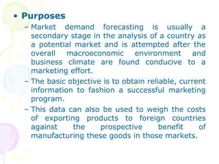 • Purposes
– Market demand forecasting is usually a
secondary stage in the analysis of a country as
a potential market and is attempted after the
overall macroeconomic environment and
business climate are found conducive to a
marketing effort.
– The basic objective is to obtain reliable, current
information to fashion a successful marketing
program.
– This data can also be used to weigh the costs
of exporting products to foreign countries
against the prospective benefit of
manufacturing these goods in those markets.
 