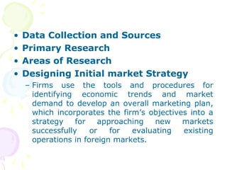 • Data Collection and Sources
• Primary Research
• Areas of Research
• Designing Initial market Strategy
– Firms use the tools and procedures for
identifying economic trends and market
demand to develop an overall marketing plan,
which incorporates the firm’s objectives into a
strategy for approaching new markets
successfully or for evaluating existing
operations in foreign markets.
 