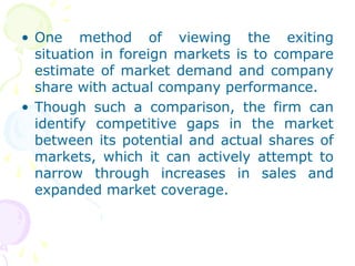 • One method of viewing the exiting
situation in foreign markets is to compare
estimate of market demand and company
share with actual company performance.
• Though such a comparison, the firm can
identify competitive gaps in the market
between its potential and actual shares of
markets, which it can actively attempt to
narrow through increases in sales and
expanded market coverage.
 