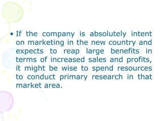 • If the company is absolutely intent
on marketing in the new country and
expects to reap large benefits in
terms of increased sales and profits,
it might be wise to spend resources
to conduct primary research in that
market area.
 