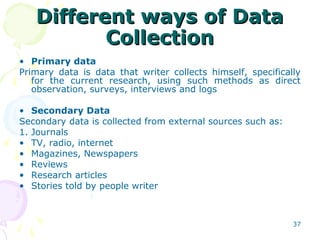 Different ways of DataDifferent ways of Data
CollectionCollection
• Primary data
Primary data is data that writer collects himself, specifically
for the current research, using such methods as direct
observation, surveys, interviews and logs
• Secondary Data
Secondary data is collected from external sources such as:
1. Journals
• TV, radio, internet
• Magazines, Newspapers
• Reviews
• Research articles
• Stories told by people writer
37
 