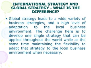 INTERNATIONAL STRATEGY ANDINTERNATIONAL STRATEGY AND
GLOBAL STRATEGY - WHAT IS THEGLOBAL STRATEGY - WHAT IS THE
DIFFERENCE?DIFFERENCE?
• Global strategy leads to a wide variety of
business strategies, and a high level of
adaptation to the local business
environment. The challenge here is to
develop one single strategy that can be
applied throughout the world while at the
same time maintaining the flexibility to
adapt that strategy to the local business
environment when necessary.
 