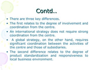 Contd..Contd..
• There are three key differences.
• The first relates to the degree of involvement and
coordination from the centre.
• An international strategy does not require strong
coordination from the centre.
• A global strategy, on the other hand, requires
significant coordination between the activities of
the centre and those of subsidiaries.
• The second difference relates to the degree of
product standardization and responsiveness to
local business environment.
 