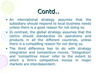 Contd..Contd..
• An international strategy assumes that the
subsidiary should respond to local business needs
unless there is a good reason for not doing so.
• In contrast, the global strategy assumes that the
centre should standardize its operations and
products in all the different countries, unless
there is a compelling reason for not doing so.
• The third difference has to do with strategy
integration and competitive moves. ‘Integration’
and ‘competitive move’ refer to the extent to
which a firm’s competitive moves in major
markets are interdependent.
 