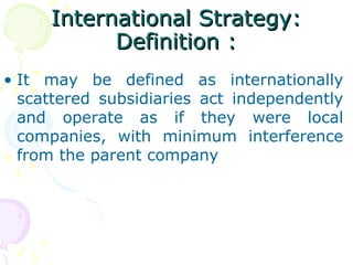 International Strategy:International Strategy:
Definition :Definition :
• It may be defined as internationally
scattered subsidiaries act independently
and operate as if they were local
companies, with minimum interference
from the parent company
 