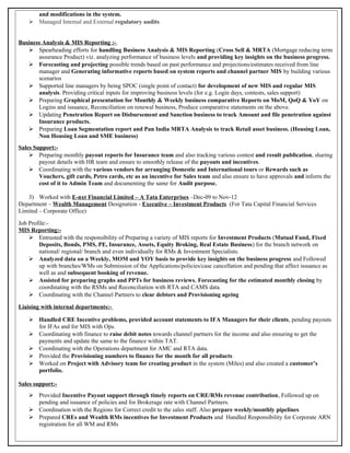 and modifications in the system.
 Managed Internal and External regulatory audits.
Business Analysis & MIS Reporting :-
 Spearheading efforts for handling Business Analysis & MIS Reporting (Cross Sell & MRTA (Mortgage reducing term
assurance Product) viz. analyzing performance of business levels and providing key insights on the business progress.
 Forecasting and projecting possible trends based on past performance and projections/estimates received from line
manager and Generating informative reports based on system reports and channel partner MIS by building various
scenarios
 Supported line managers by being SPOC (single point of contact) for development of new MIS and regular MIS
analysis. Providing critical inputs for improving business levels (for e.g. Login days, contests, sales support)
 Preparing Graphical presentation for Monthly & Weekly business comparative Reports on MoM, QoQ & YoY on
Logins and issuance, Reconciliation on renewal business, Produce comparative statements on the above.
 Updating Penetration Report on Disbursement and Sanction business to track Amount and file penetration against
Insurance products.
 Preparing Loan Segmentation report and Pan India MRTA Analysis to track Retail asset business. (Housing Loan,
Non Housing Loan and SME business)
Sales Support:-
 Preparing monthly payout reports for Insurance team and also tracking various contest and result publication, sharing
payout details with HR team and ensure to smoothly release of the payouts and incentives.
 Coordinating with the various vendors for arranging Domestic and International tours or Rewards such as
Vouchers, gift cards, Petro cards, etc as an incentive for Sales team and also ensure to have approvals and inform the
cost of it to Admin Team and documenting the same for Audit purpose.
3) Worked with E-nxt Financial Limited – A Tata Enterprises –Dec-09 to Nov-12
Department – Wealth Management Designation - Executive – Investment Products (For Tata Capital Financial Services
Limited – Corporate Office)
Job Profile:-
MIS Reporting:-
 Entrusted with the responsibility of Preparing a variety of MIS reports for Investment Products (Mutual Fund, Fixed
Deposits, Bonds, PMS, PE, Insurance, Assets, Equity Broking, Real Estate Business) for the branch network on
national/ regional/ branch and even individually for RMs & Investment Specialists.
 Analyzed data on a Weekly, MOM and YOY basis to provide key insights on the business progress and Followed
up with branches/WMs on Submission of the Applications/policies/case cancellation and pending that affect issuance as
well as and subsequent booking of revenue.
 Assisted for preparing graphs and PPTs for business reviews, Forecasting for the estimated monthly closing by
coordinating with the RSMs and Reconciliation with RTA and CAMS data.
 Coordinating with the Channel Partners to clear debtors and Provisioning ageing
Liaising with internal departments:-
 Handled CRE Incentive problems, provided account statements to IFA Managers for their clients, pending payouts
for IFAs and for MIS with Ops.
 Coordinating with finance to raise debit notes towards channel partners for the income and also ensuring to get the
payments and update the same to the finance within TAT.
 Coordinating with the Operations department for AMC and RTA data.
 Provided the Provisioning numbers to finance for the month for all products
 Worked on Project with Advisory team for creating product in the system (Miles) and also created a customer’s
portfolio.
Sales support:-
 Provided Incentive Payout support through timely reports on CRE/RMs revenue contribution, Followed up on
pending and issuance of policies and for Brokerage rate with Channel Partners.
 Coordination with the Regions for Correct credit to the sales staff. Also prepare weekly/monthly pipelines
 Prepared CREs and Wealth RMs incentives for Investment Products and Handled Responsibility for Corporate ARN
registration for all WM and RMs
 