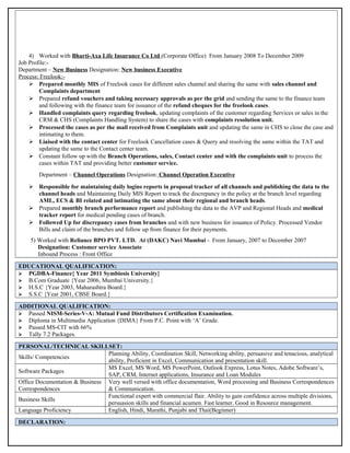 4) Worked with Bharti-Axa Life Insurance Co Ltd (Corporate Office) From January 2008 To December 2009
Job Profile:-
Department – New Business Designation: New business Executive
Process: Freelook:-
 Prepared monthly MIS of Freelook cases for different sales channel and sharing the same with sales channel and
Complaints department
 Prepared refund vouchers and taking necessary approvals as per the grid and sending the same to the finance team
and following with the finance team for issuance of the refund cheques for the freelook cases.
 Handled complaints query regarding freelook, updating complaints of the customer regarding Services or sales in the
CRM & CHS (Complaints Handling System) to share the cases with complaints resolution unit.
 Processed the cases as per the mail received from Complaints unit and updating the same in CHS to close the case and
intimating to them.
 Liaised with the contact center for Freelook Cancellation cases & Query and resolving the same within the TAT and
updating the same to the Contact center team.
 Constant follow up with the Branch Operations, sales, Contact center and with the complaints unit to process the
cases within TAT and providing better customer service.
Department – Channel Operations Designation: Channel Operation Executive
 Responsible for maintaining daily logins reports in proposal tracker of all channels and publishing the data to the
channel heads and Maintaining Daily MIS Report to track the discrepancy in the policy at the branch level regarding
AML, ECS & BI related and intimating the same about their regional and branch heads.
 Prepared monthly branch performance report and publishing the data to the AVP and Regional Heads and medical
tracker report for medical pending cases of branch.
 Followed Up for discrepancy cases from branches and with new business for issuance of Policy. Processed Vendor
Bills and claim of the branches and follow up from finance for their payments.
5) Worked with Reliance BPO PVT. LTD. At (DAKC) Navi Mumbai - From January, 2007 to December 2007
Designation: Customer service Associate
Inbound Process : Front Office
EDUCATIONAL QUALIFICATION:
 PGDBA-Finance{ Year 2011 Symbiosis University}
 B.Com Graduate {Year 2006, Mumbai University.}
 H.S.C {Year 2003, Maharashtra Board.}
 S.S.C {Year 2001, CBSE Board.}
ADDITIONAL QUALIFICATION:
 Passed NISM-Series-V-A: Mutual Fund Distributors Certification Examination.
 Diploma in Multimedia Application {DIMA} From P.C. Point with ‘A’ Grade.
 Passed MS-CIT with 66%
 Tally 7.2 Packages.
PERSONAL/TECHNICAL SKILLSET:
Skills/ Competencies
Planning Ability, Coordination Skill, Networking ability, persuasive and tenacious, analytical
ability, Proficient in Excel, Communication and presentation skill.
Software Packages
MS Excel, MS Word, MS PowerPoint, Outlook Express, Lotus Notes, Adobe Software’s,
SAP, CRM, Internet applications, Insurance and Loan Modules
Office Documentation & Business
Correspondences
Very well versed with office documentation, Word processing and Business Correspondences
& Communication.
Business Skills
Functional expert with commercial flair. Ability to gain confidence across multiple divisions,
persuasion skills and financial acumen. Fast learner. Good in Resource management.
Language Proficiency English, Hindi, Marathi, Punjabi and Thai(Beginner)
DECLARATION:
 