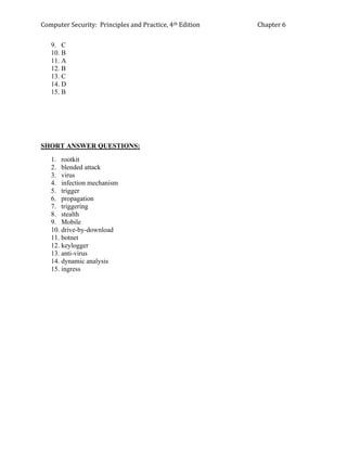 Computer Security: Principles and Practice, 4th Edition Chapter 6
9. C
10. B
11. A
12. B
13. C
14. D
15. B
SHORT ANSWER QUESTIONS:
1. rootkit
2. blended attack
3. virus
4. infection mechanism
5. trigger
6. propagation
7. triggering
8. stealth
9. Mobile
10. drive-by-download
11. botnet
12. keylogger
13. anti-virus
14. dynamic analysis
15. ingress
 