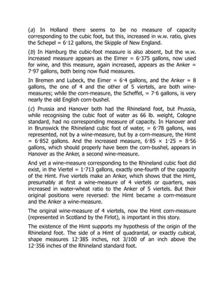 (a) In Holland there seems to be no measure of capacity
corresponding to the cubic foot, but this, increased in w.w. ratio, gives
the Schepel = 6·12 gallons, the Skipple of New England.
(b) In Hamburg the cubic-foot measure is also absent, but the w.w.
increased measure appears as the Eimer = 6·375 gallons, now used
for wine, and this measure, again increased, appears as the Anker =
7·97 gallons, both being now fluid measures.
In Bremen and Lubeck, the Eimer = 6·4 gallons, and the Anker = 8
gallons, the one of 4 and the other of 5 viertels, are both wine-
measures; while the corn-measure, the Scheffel, = 7·6 gallons, is very
nearly the old English corn-bushel.
(c) Prussia and Hanover both had the Rhineland foot, but Prussia,
while recognising the cubic foot of water as 66 lb. weight, Cologne
standard, had no corresponding measure of capacity. In Hanover and
in Brunswick the Rhineland cubic foot of water, = 6·78 gallons, was
represented, not by a wine-measure, but by a corn-measure, the Himt
= 6·852 gallons. And the increased measure, 6·85 × 1·25 = 8·56
gallons, which should properly have been the corn-bushel, appears in
Hanover as the Anker, a second wine-measure.
And yet a wine-measure corresponding to the Rhineland cubic foot did
exist, in the Viertel = 1·713 gallons, exactly one-fourth of the capacity
of the Himt. Five viertels make an Anker, which shows that the Himt,
presumably at first a wine-measure of 4 viertels or quarters, was
increased in water-wheat ratio to the Anker of 5 viertels. But their
original positions were reversed: the Himt became a corn-measure
and the Anker a wine-measure.
The original wine-measure of 4 viertels, now the Himt corn-measure
(represented in Scotland by the Firlot), is important in this story.
The existence of the Himt supports my hypothesis of the origin of the
Rhineland foot. The side of a Himt of quadrantal, or exactly cubical,
shape measures 12·385 inches, not 3/100 of an inch above the
12·356 inches of the Rhineland standard foot.
 