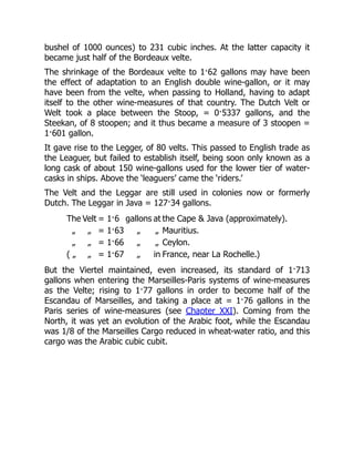 bushel of 1000 ounces) to 231 cubic inches. At the latter capacity it
became just half of the Bordeaux velte.
The shrinkage of the Bordeaux velte to 1·62 gallons may have been
the effect of adaptation to an English double wine-gallon, or it may
have been from the velte, when passing to Holland, having to adapt
itself to the other wine-measures of that country. The Dutch Velt or
Welt took a place between the Stoop, = 0·5337 gallons, and the
Steekan, of 8 stoopen; and it thus became a measure of 3 stoopen =
1·601 gallon.
It gave rise to the Legger, of 80 velts. This passed to English trade as
the Leaguer, but failed to establish itself, being soon only known as a
long cask of about 150 wine-gallons used for the lower tier of water-
casks in ships. Above the ‘leaguers’ came the ‘riders.’
The Velt and the Leggar are still used in colonies now or formerly
Dutch. The Leggar in Java = 127·34 gallons.
The Velt = 1·6 gallons at the Cape & Java (approximately).
„ „ = 1·63 „ „ Mauritius.
„ „ = 1·66 „ „ Ceylon.
( „ „ = 1·67 „ in France, near La Rochelle.)
But the Viertel maintained, even increased, its standard of 1·713
gallons when entering the Marseilles-Paris systems of wine-measures
as the Velte; rising to 1·77 gallons in order to become half of the
Escandau of Marseilles, and taking a place at = 1·76 gallons in the
Paris series of wine-measures (see Chapter XXI). Coming from the
North, it was yet an evolution of the Arabic foot, while the Escandau
was 1/8 of the Marseilles Cargo reduced in wheat-water ratio, and this
cargo was the Arabic cubic cubit.
 