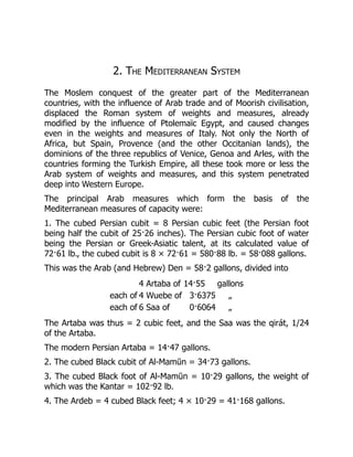 2. The Mediterranean System
The Moslem conquest of the greater part of the Mediterranean
countries, with the influence of Arab trade and of Moorish civilisation,
displaced the Roman system of weights and measures, already
modified by the influence of Ptolemaïc Egypt, and caused changes
even in the weights and measures of Italy. Not only the North of
Africa, but Spain, Provence (and the other Occitanian lands), the
dominions of the three republics of Venice, Genoa and Arles, with the
countries forming the Turkish Empire, all these took more or less the
Arab system of weights and measures, and this system penetrated
deep into Western Europe.
The principal Arab measures which form the basis of the
Mediterranean measures of capacity were:
1. The cubed Persian cubit = 8 Persian cubic feet (the Persian foot
being half the cubit of 25·26 inches). The Persian cubic foot of water
being the Persian or Greek-Asiatic talent, at its calculated value of
72·61 lb., the cubed cubit is 8 × 72·61 = 580·88 lb. = 58·088 gallons.
This was the Arab (and Hebrew) Den = 58·2 gallons, divided into
4 Artaba of 14·55 gallons
each of 4 Wuebe of 3·6375 „
each of 6 Saa of 0·6064 „
The Artaba was thus = 2 cubic feet, and the Saa was the qirát, 1/24
of the Artaba.
The modern Persian Artaba = 14·47 gallons.
2. The cubed Black cubit of Al-Mamūn = 34·73 gallons.
3. The cubed Black foot of Al-Mamūn = 10·29 gallons, the weight of
which was the Kantar = 102·92 lb.
4. The Ardeb = 4 cubed Black feet; 4 × 10·29 = 41·168 gallons.
 