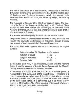The half of the Arroba, or of the Escandau, corresponds to the Velte,
1·76 gallon at Paris, 1·73 gallon in Hanover, &c. It is the meeting point
of Northern and Southern measures, which are derived quite
separately from Al-Mamūn’s cubit, the former by weight, the latter by
measure.
The measures of Portugal differ little from those of Spain. The corn-
unit is the Fanga (Sp. fanega, Ar. faníqa, sack) = 12·17 gallons. There
appears to have been a larger unit of 6 fangas, as the name of the
Alqueire, 1/4 fanga, implies that this smaller unit was a qirát, 1/24 of
a large measure = 6 fangas.
The alqueire varies in capacity. In Brazil it is our Imperial bushel.
In Spain the fanega is the usual seed-measure of land; it is = 1·6 acre
(exactly the saumado seed-measure of Provence), though probably
that amount of land requires fully 2 fanegas of seed-corn.
The cubed Black cubit appears also as a corn-measure, its original
purpose.
Original standard 34·73 gallons = 4·34 bushels
Rebekeh of Egypt = 4·32 „
Cargo of Marseilles = 4·26 „
Setier of Paris = 4·29 „
3. The cubed Black foot, = 10·292 gallons, passed with the Moors to
Spain; it was the standard of the old Burgos fanega until the fifteenth
century, when the present Avila standard prevailed.
4. The Ardeb of 4 cubed Black feet, 4 × 10·292 = 41·168 gallons, is
represented by the Cairo Ardeb of the present time, = 40 gallons or 5
bushels, generally somewhat more. It is divided into 6 Wuebe, each of
4 Rūba or quarters, which are qiráts, 1/24 of the Ardeb. The standard
of the Cairo Ardeb varies. It is sometimes put at as much as 5·44
bushels = 43·52 gallons. The official standard of the Ardeb of wheat is
297 lb., = 38·5 gallons at 60 lb. to the bushel.
Turkey
 