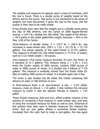 The weights and measures of capacity seem a maze of confusion, until
the clue is found. There is a double series of weights based on the
dirhem and on the ounce. This ounce is not mentioned in the series of
weights, but once discovered, it gives the clue to the maze, and the
system is then seen to be really simple.
It has already been seen that the weights are in a double series giving
the Oka of 400 dirhems, and the Cantar of 2000 Egypto-Roman
ounces, = 124·7 lb., divided into 100 rottoli. The weight of the dirhem,
= 49·5 grains in the cheké goldsmith’s weight, becomes = 49·6 in the
Oka, 1/44 of the Cantar.
Fluid-measure.—A double cantar, 2 × 124·7 lb. = 249·4 lb., was
increased in water-wheat ratio, 249·4 × 1·25 = 311·75 lb. = 31·175
gallons. The actual capacity of this water-Cantar is 31·412 gallons.
This measure is divided into 100 rottoli-measure (= 3·14 lb. of water),
each of 2-1/2 rottoli weight = 50 ounces.
Corn-measure.—The Cantar measure becomes, for corn, the Fortin, at
a standard of 31·1 gallons. This measure being 2 × 1·25 = 2-1/2
times the Cantar weight of 2000 ounces, contains 5000 ounces of
water or 4000 ounces of wheat. It is divided into 4 Killows of 7·775
gallons. This measure is evidently named from the Greek chilioi (Fr.
kilo) as holding 1000 ounces of wheat. It is divided again into 4 Saa.
The Fortin is also divided into 88 rottoli, the rottolo containing 500
dirhems of water or 400 dirhems of corn.
In fluid-measure there is an oka-measure; 8 oka, = 3-2/3 rottoli-
measure, make an Almud = 1·15 gallon. I only mention this intrusive
measure to confer it with the Spanish Almuda or Celemin = 1·01
gallon.
These Turkish measures, fluid and corn, afford another instance of the
practice of increasing a fluid measure in water-wheat ratio, and then
of using this increased measure for fluids as well as corn. Instances of
this practice have been seen in German measures (for instance the
Himt). And our own gallon affords a somewhat similar instance.
Increased from the cubic foot to make a corn-gallon, this was again
 