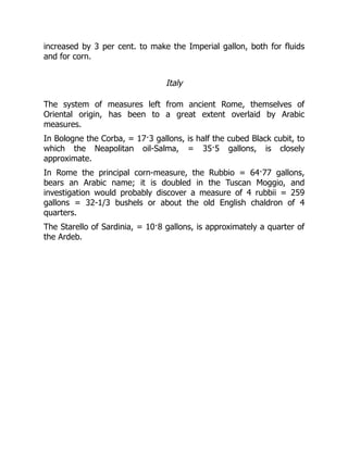 increased by 3 per cent. to make the Imperial gallon, both for fluids
and for corn.
Italy
The system of measures left from ancient Rome, themselves of
Oriental origin, has been to a great extent overlaid by Arabic
measures.
In Bologne the Corba, = 17·3 gallons, is half the cubed Black cubit, to
which the Neapolitan oil-Salma, = 35·5 gallons, is closely
approximate.
In Rome the principal corn-measure, the Rubbio = 64·77 gallons,
bears an Arabic name; it is doubled in the Tuscan Moggio, and
investigation would probably discover a measure of 4 rubbii = 259
gallons = 32-1/3 bushels or about the old English chaldron of 4
quarters.
The Starello of Sardinia, = 10·8 gallons, is approximately a quarter of
the Ardeb.
 
