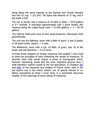 being about the same capacity as the Spanish and Turkish almuda)
and into 72 Log, = 2/3 pint. The Epha was likewise of 72 log, and 4
log made a Cab.
The Cor or Homer was a measure of 10 Epha or Bath, = 64·8 gallons
or 8·1 bushels. It coincided approximately with 2 great Artaba, this
measure being the cubed Royal cubit = 31·695 gallons; × 2 = 63·39
gallons.
The Hebrew field-units were at first seed-measures, afterwards fixed
geometrically.
The unit was the Bathsea, sown with a Bath of grain; it was 8 qasáb,
or 48 great cubits, square, = a rood.
The Betheoron, sown with a Cor, 10 Bath, of grain, was 10 of the
lesser unit and therefore = 2-1/2 acres.
In these three chapters on foreign measures and weights I have tried
to show the principles of unity underlying the variety of measures. To
describe them fully would require a series of monographs which,
however interesting, would lack the more important general view. I
shall therefore confine myself to the full description, in Chapters XXI
and XXII, of the measures and weights of France which, both in the
old system and in the metric system, are of special interest to us.
Before proceeding to these I must treat, in a somewhat discursive
chapter, of the meanings of some names of measures.
 