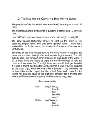 2. The Nail and the Clove; the Inch and the Ounce
The yard is lawfully divided (as was also the ell) into 4 quarters and 16
nails.
The hundredweight is divided into 4 quarters, 8 stones and 16 cloves or
nails.
How did ‘Nail’ come to mean a sixteenth of a unit, length or weight?
The ‘New English Dictionary’ throws no light on the origin of this
peculiarly English term. The only other general name I know for a
sixteenth is the Indian ‘anna,’ the sixteenth of a rupee, of a crop, of a
venture, &c.
The story of the Nail reaches back to the early history of weights and
measures and is of philological as well as metrological interest. The half-
cubit or span, the common handy measure in most parts of the world, is
of 12 digits, while the foot is 16 digits and is still so divided in Italy and
other southern countries. The digit is not only a middle-finger breadth,
it is also a thumb-nail breadth; as the former it was in Greek dactylos,
as the latter onyx, which became onkia in Southern Italy and gave rise
to two Latin words, unguis for the actual finger-nail, uncia for the
thumb-nail breadth equal to the digit and generally for a twelfth part.
Hence a differentiation of meaning in the Romance languages.
Greek onyx, onkia
Latin unguis uncia,
thumb-
nail
breadth,
ounce
Italian unghia oncia,
last
thumb-
 