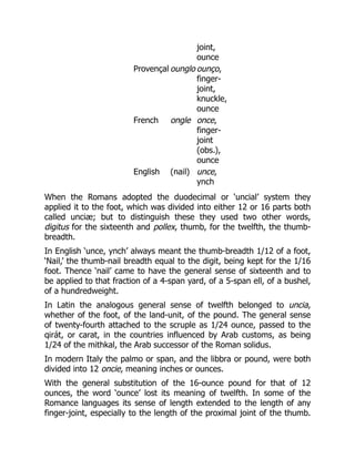 joint,
ounce
Provençal ounglo ounço,
finger-
joint,
knuckle,
ounce
French ongle once,
finger-
joint
(obs.),
ounce
English (nail) unce,
ynch
When the Romans adopted the duodecimal or ‘uncial’ system they
applied it to the foot, which was divided into either 12 or 16 parts both
called unciæ; but to distinguish these they used two other words,
digitus for the sixteenth and pollex, thumb, for the twelfth, the thumb-
breadth.
In English ‘unce, ynch’ always meant the thumb-breadth 1/12 of a foot,
‘Nail,’ the thumb-nail breadth equal to the digit, being kept for the 1/16
foot. Thence ‘nail’ came to have the general sense of sixteenth and to
be applied to that fraction of a 4-span yard, of a 5-span ell, of a bushel,
of a hundredweight.
In Latin the analogous general sense of twelfth belonged to uncia,
whether of the foot, of the land-unit, of the pound. The general sense
of twenty-fourth attached to the scruple as 1/24 ounce, passed to the
qirát, or carat, in the countries influenced by Arab customs, as being
1/24 of the mithkal, the Arab successor of the Roman solidus.
In modern Italy the palmo or span, and the libbra or pound, were both
divided into 12 oncie, meaning inches or ounces.
With the general substitution of the 16-ounce pound for that of 12
ounces, the word ‘ounce’ lost its meaning of twelfth. In some of the
Romance languages its sense of length extended to the length of any
finger-joint, especially to the length of the proximal joint of the thumb.
 