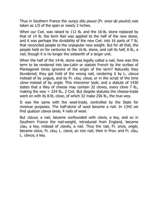 Thus in Southern France the ounço dóu pouce (Fr. once de poulce) was
taken as 1/5 of the span or nearly 2 inches.
When our Cwt. was raised to 112 lb. and the 16-lb. stone replaced by
that of 14 lb. the term Nail was applied to the half of the new stone,
and it was perhaps the divisibility of the new Cwt. into 16 parts of 7 lb.
that reconciled people to the unpopular new weight. But for all that, the
people held on for centuries to the 16-lb. stone, and call its half, 8 lb., a
nail, though it is no longer the sixteenth of a larger unit.
When the half of the 14-lb. stone was legally called a nail, how was this
term to be rendered into law-Latin or statute French by the scribes of
Plantagenet times ignorant of the origin of the term? Naturally they
blundered; they got hold of the wrong nail, rendering it by L. clavus
instead of by unguis, and by Fr. clou, cloue, or in the script of the time
clove instead of by ongle. This misnomer took; and a statute of 1430
states that a Wey of cheese may contain 32 cloves, every clove 7 lb.,
making the wey = 224 lb., 2 Cwt. But despite statutes the cheese-trade
went on with its 8-lb. clove, of which 32 make 256 lb., the true wey.
It was the same with the wool-trade, controlled by the State for
revenue purposes. The half-stone of wool became a nail. In 1342 we
find quatuor clavos lanæ, 4 nails of wool.
But clavus, a nail, became confounded with clavis, a key, and so in
Southern France the nail-weight, introduced from England, became
clau, a key, instead of clavèu, a nail. Thus the nail, Fr. once, ongle,
became clove, Fr. clou, L. clavis, an iron nail; then in Prov. and Fr. clau,
L. clavus, a key.
 