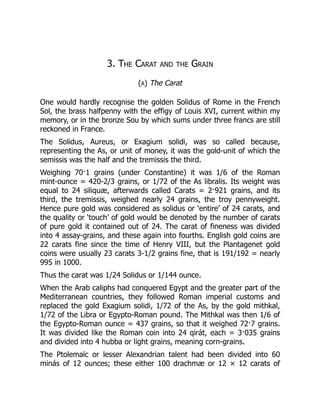 3. The Carat and the Grain
(A) The Carat
One would hardly recognise the golden Solidus of Rome in the French
Sol, the brass halfpenny with the effigy of Louis XVI, current within my
memory, or in the bronze Sou by which sums under three francs are still
reckoned in France.
The Solidus, Aureus, or Exagium solidi, was so called because,
representing the As, or unit of money, it was the gold-unit of which the
semissis was the half and the tremissis the third.
Weighing 70·1 grains (under Constantine) it was 1/6 of the Roman
mint-ounce = 420-2/3 grains, or 1/72 of the As libralis. Its weight was
equal to 24 siliquæ, afterwards called Carats = 2·921 grains, and its
third, the tremissis, weighed nearly 24 grains, the troy pennyweight.
Hence pure gold was considered as solidus or ‘entire’ of 24 carats, and
the quality or ‘touch’ of gold would be denoted by the number of carats
of pure gold it contained out of 24. The carat of fineness was divided
into 4 assay-grains, and these again into fourths. English gold coins are
22 carats fine since the time of Henry VIII, but the Plantagenet gold
coins were usually 23 carats 3-1/2 grains fine, that is 191/192 = nearly
995 in 1000.
Thus the carat was 1/24 Solidus or 1/144 ounce.
When the Arab caliphs had conquered Egypt and the greater part of the
Mediterranean countries, they followed Roman imperial customs and
replaced the gold Exagium solidi, 1/72 of the As, by the gold mithkal,
1/72 of the Libra or Egypto-Roman pound. The Mithkal was then 1/6 of
the Egypto-Roman ounce = 437 grains, so that it weighed 72·7 grains.
It was divided like the Roman coin into 24 qirát, each = 3·035 grains
and divided into 4 hubba or light grains, meaning corn-grains.
The Ptolemaïc or lesser Alexandrian talent had been divided into 60
minás of 12 ounces; these either 100 drachmæ or 12 × 12 carats of
 