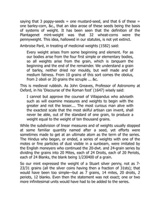 saying that 3 poppy-seeds = one mustard-seed, and that 6 of these =
one barley-corn, &c., that an idea arose of these seeds being the basis
of systems of weight. It has been seen that the definition of the
Plantagenet mint-weight was that 32 wheat-corns were the
pennyweight. This idea, hallowed in our statutes, is not yet extinct.
Ambroise Paré, in treating of medicinal weights (1582) said:
Every weight arises from some beginning and element. For as
our bodies arise from the four first simple or elementary bodies,
so all weights arise from the grain, which is tanquam the
beginning and the end of the remainder. We understand a grain
of barley, neither dried nor mouldy, but well made and of
medium fatness. From 10 grains of this sort comes the obolus,
from 2 oboli or 20 grains the scruple ... &c.
This is medieval rubbish. As John Greaves, Professor of Astronomy at
Oxford, in his ‘Discourse of the Roman foot’ (1647) wisely said:
I cannot but approve the counsel of Villapandus who adviseth
such as will examine measures and weights to begin with the
greater and not the lesser.... The most curious man alive with
the exactest scale that the most skilful artisan can invent, shall
never be able, out of the standard of one grain, to produce a
weight equal to the weight of ten thousand grains.
While the subdivision of linear measures and of weights usually stopped
at some familiar quantity named after a seed, yet efforts were
sometimes made to get at an ultimate atom as the term of the series.
The Hindus who began, or ended, a series of weights with one of the
motes or fine particles of dust visible in a sunbeam, were imitated by
the English moneyers who continued the 20-dwt. and 24-grain series by
dividing the grains into 20 Mites, each of 24 Droits, each of 20 Periots,
each of 24 Blanks, the blank being 1/230400 of a grain.
So our mint expressed the weight of a Stuart silver penny, not as 7-
23/31 grains (all the silver coins having then a fraction of 31sts); that
would have been too simple—but as 7 grains, 14 mites, 20 droits, 2
periots, 12 blanks. Even then the statement was not exact; one or two
more infinitesimal units would have had to be added to the series.
 