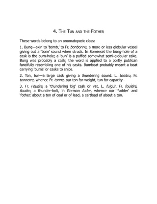 4. The Tun and the Fother
These words belong to an onomatopœic class:
1. Bung—akin to ‘bomb,’ to Fr. bonbonne, a more or less globular vessel
giving out a ‘bom’ sound when struck. In Somerset the bung-hole of a
cask is the bum-hole; a ‘bun’ is a puffed somewhat semi-globular cake.
Bung was probably a cask; the word is applied to a portly publican
fancifully resembling one of his casks. Bumboat probably meant a boat
carrying ‘bums’ or casks to ships.
2. Ton, tun—a large cask giving a thundering sound. L. tonitru, Fr.
tonnerre, whence Fr. tonne, our ton for weight, tun for capacity.
3. Fr. Foudre, a ‘thundering big’ cask or vat. L. fulgur, Fr. fouldre,
foudre, a thunder-bolt, in German fuder, whence our ‘fudder’ and
‘fother,’ about a ton of coal or of lead, a cartload of about a ton.
 