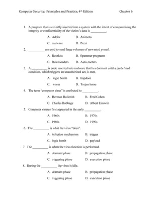 Computer Security: Principles and Practice, 4th Edition Chapter 6
1. A program that is covertly inserted into a system with the intent of compromising the
integrity or confidentiality of the victim’s data is __________.
A. Adobe B. Animoto
C. malware D. Prezi
2. __________ are used to send large volumes of unwanted e-mail.
A. Rootkits B. Spammer programs
C. Downloaders D. Auto-rooters
3. A __________ is code inserted into malware that lies dormant until a predefined
condition, which triggers an unauthorized act, is met.
A. logic bomb B. trapdoor
C. worm D. Trojan horse
4. The term “computer virus” is attributed to __________.
A. Herman Hollerith B. Fred Cohen
C. Charles Babbage D. Albert Einstein
5. Computer viruses first appeared in the early __________.
A. 1960s B. 1970s
C. 1980s D. 1990s
6. The __________ is what the virus “does”.
A. infection mechanism B. trigger
C. logic bomb D. payload
7. The __________ is when the virus function is performed.
A. dormant phase B. propagation phase
C. triggering phase D. execution phase
8. During the __________ the virus is idle.
A. dormant phase B. propagation phase
C. triggering phase D. execution phase
 