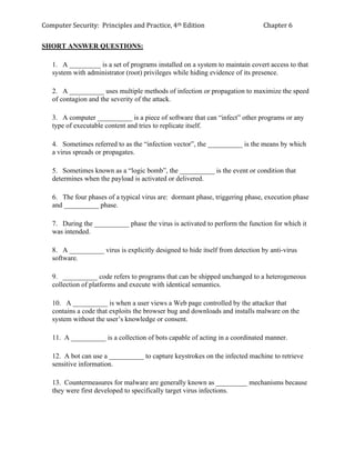 Computer Security: Principles and Practice, 4th Edition Chapter 6
SHORT ANSWER QUESTIONS:
1. A _________ is a set of programs installed on a system to maintain covert access to that
system with administrator (root) privileges while hiding evidence of its presence.
2. A __________ uses multiple methods of infection or propagation to maximize the speed
of contagion and the severity of the attack.
3. A computer __________ is a piece of software that can “infect” other programs or any
type of executable content and tries to replicate itself.
4. Sometimes referred to as the “infection vector”, the __________ is the means by which
a virus spreads or propagates.
5. Sometimes known as a “logic bomb”, the __________ is the event or condition that
determines when the payload is activated or delivered.
6. The four phases of a typical virus are: dormant phase, triggering phase, execution phase
and __________ phase.
7. During the __________ phase the virus is activated to perform the function for which it
was intended.
8. A __________ virus is explicitly designed to hide itself from detection by anti-virus
software.
9. __________ code refers to programs that can be shipped unchanged to a heterogeneous
collection of platforms and execute with identical semantics.
10. A __________ is when a user views a Web page controlled by the attacker that
contains a code that exploits the browser bug and downloads and installs malware on the
system without the user’s knowledge or consent.
11. A __________ is a collection of bots capable of acting in a coordinated manner.
12. A bot can use a __________ to capture keystrokes on the infected machine to retrieve
sensitive information.
13. Countermeasures for malware are generally known as _________ mechanisms because
they were first developed to specifically target virus infections.
 