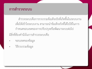 การสารวจระบบ
สารวจระบบคือการรวบรวมข้อเท็จจริงที่เกิดขึ้นในระบบงาน
เพื่อให้เข้าใจระบบงาน สามารถนาข้อเท็จจริงที่ได้ไปใช้ในการ
กาหนดขอบเขตของการปรับปรุงหรือพัฒนาระบบต่อไป
มีสิ่งที่ต้องคานึงในการสารวจระบบคือ
• ขอบเขตของข้อมูล
• วิธีรวบรวมข้อมูล
 