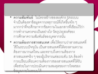 • ความสัมพันธ์ ในโครงสร้ำงขององค์กร SAระบบ
จำเป็นต้องหำข้อมูลจำกเหตุกำรณ์ที่เกิดขึ้นจริง ๆ
มำกกว่ำที่จะศึกษำจำกข้อควำมในเอกสำรที่เขียนไว้ว่ำ
กำรทำงำนควรจะเป็นอย่ำงไร วัตถุประสงค์ของ
กำรศึกษำควำมสัมพันธ์ของบุคลำกรนั้น
• ความต้องการสารสนเทศ เพื่อให้ทรำบว่ำสำรสนเทศที่
ใช้ในระบบปัจจุบัน เป็นสำรสนเทศที่ได้ตรงตำมควำม
ต้องกำรมำกแค่ไหน และทรำบถึงควำมต้องกำร
สำรสนเทศจริง ๆ ของผู้บริหำรแต่ละระดับ SA ต้องทำ
กำรเปรียบเทียบควำมต้องกำรของสำรสนเทศที่ได้รับ
เพื่อช่วยในกำรประเมินควำมสมดุลของกำรไหลของ
ข้อมูลภำยในระบบได้
 