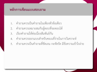 หลักการเขียนแบบสอบถาม
1. คาถามควรเป็นคาถามในเพียงหัวข้อเดียว
2. คาถามควรเหมาะสมกับผู้ตอบที่จะตอบได้
3. เรียงคาถามให้ต่อเนื่องสัมพันธ์กัน
4. คาถามควรออกแบบสาหรับคะเนที่ง่ายในการวิเคราะห์
5. คาถามควรเป็นคาถามที่ชัดเจน กะทัดรัด มีข้อความเข้าใจง่าย
 